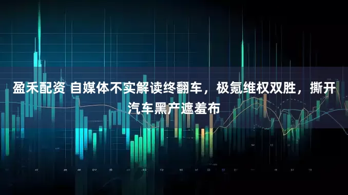 盈禾配资 自媒体不实解读终翻车，极氪维权双胜，撕开汽车黑产遮羞布