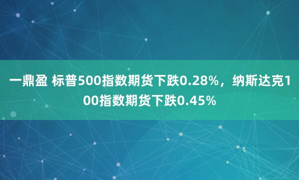 一鼎盈 标普500指数期货下跌0.28%，纳斯达克100指数期货下跌0.45%