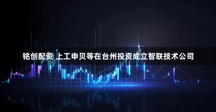 铭创配资 上工申贝等在台州投资成立智联技术公司