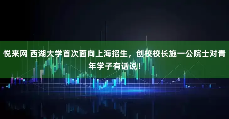 悦来网 西湖大学首次面向上海招生，创校校长施一公院士对青年学子有话说！