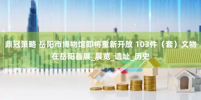 鼎冠策略 岳阳市博物馆即将重新开放 103件（套）文物在岳阳首展_展览_遗址_历史
