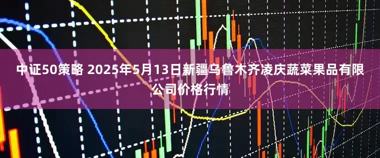 中证50策略 2025年5月13日新疆乌鲁木齐凌庆蔬菜果品有限公司价格行情