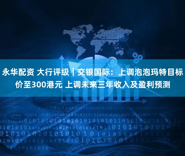 永华配资 大行评级｜交银国际：上调泡泡玛特目标价至300港元 上调未来三年收入及盈利预测