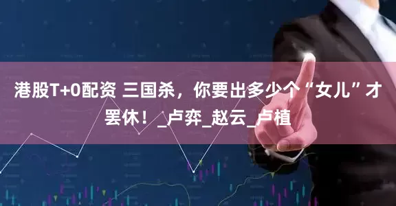 港股T+0配资 三国杀，你要出多少个“女儿”才罢休！_卢弈_赵云_卢植