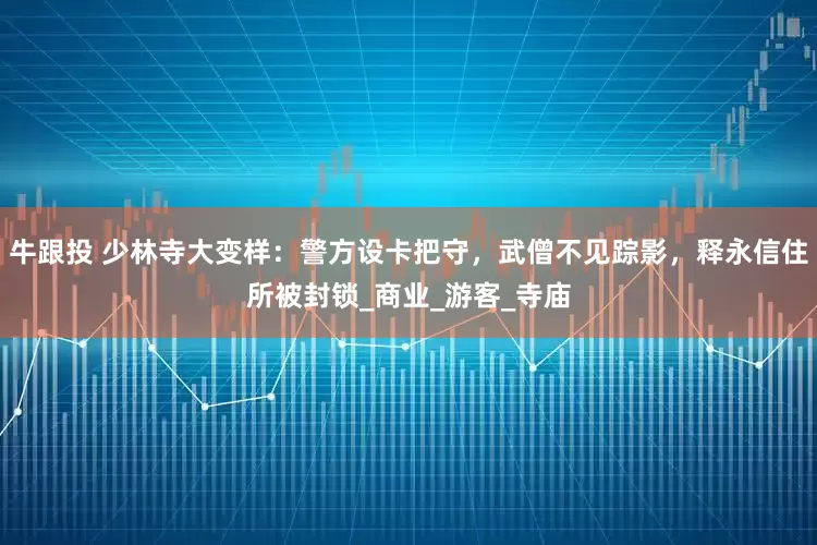 牛跟投 少林寺大变样：警方设卡把守，武僧不见踪影，释永信住所被封锁_商业_游客_寺庙