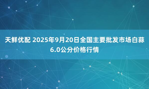 天鲜优配 2025年9月20日全国主要批发市场白蒜6.0公分价格行情