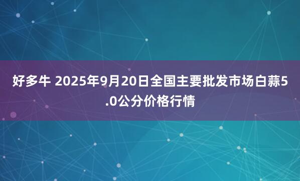 好多牛 2025年9月20日全国主要批发市场白蒜5.0公分价格行情
