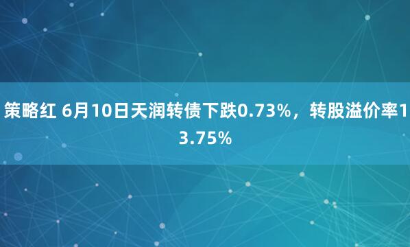 策略红 6月10日天润转债下跌0.73%，转股溢价率13.75%