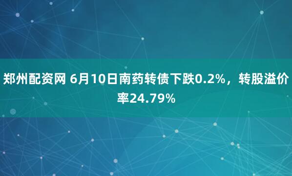 郑州配资网 6月10日南药转债下跌0.2%，转股溢价率24.79%