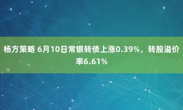 杨方策略 6月10日常银转债上涨0.39%，转股溢价率6.61%