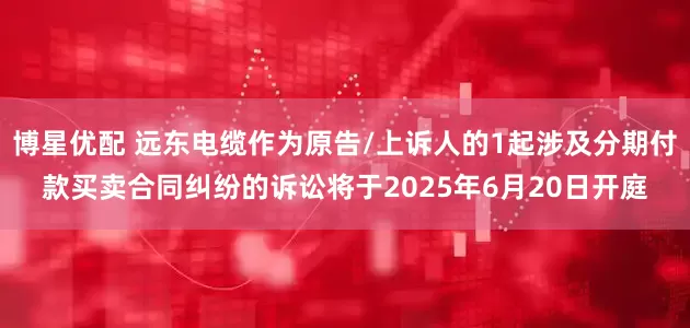 博星优配 远东电缆作为原告/上诉人的1起涉及分期付款买卖合同纠纷的诉讼将于2025年6月20日开庭