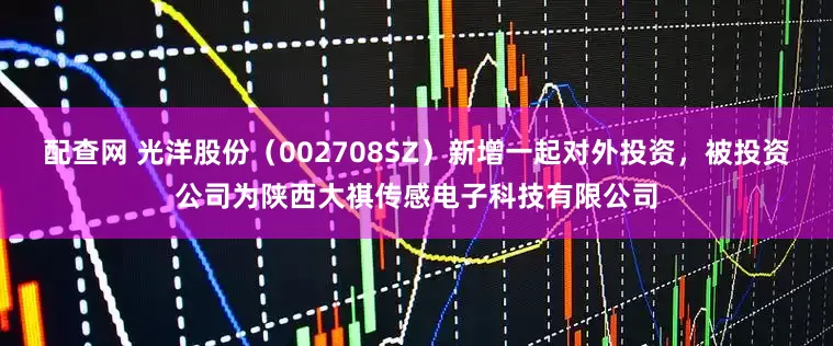 配查网 光洋股份（002708SZ）新增一起对外投资，被投资公司为陕西大祺传感电子科技有限公司
