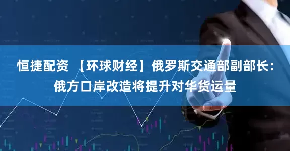 恒捷配资 【环球财经】俄罗斯交通部副部长：俄方口岸改造将提升对华货运量